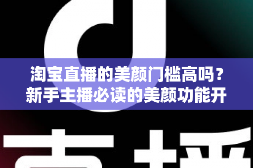 淘宝直播的美颜门槛高吗？新手主播必读的美颜功能开启条件与实用技巧全解析