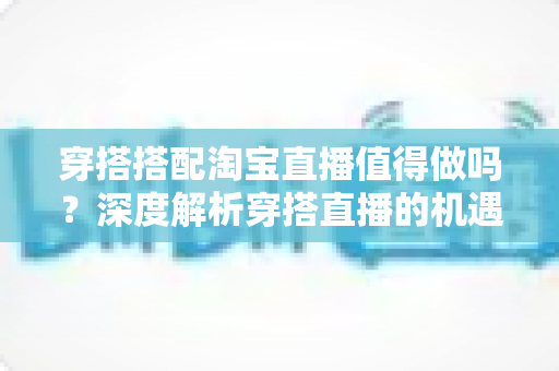 穿搭搭配淘宝直播值得做吗？深度解析穿搭直播的机遇、挑战与入行指南