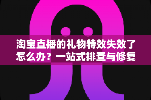 淘宝直播的礼物特效失效了怎么办？一站式排查与修复指南，快速找回流畅炫酷的观看体验