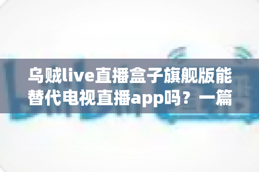 乌贼live直播盒子旗舰版能替代电视直播app吗？一篇看懂直播盒子与电视直播软件的深度对比指南