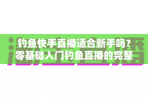 钓鱼快手直播适合新手吗？零基础入门钓鱼直播的完整指南与真实分析