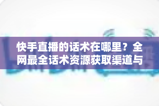 快手直播的话术在哪里？全网最全话术资源获取渠道与实操指南