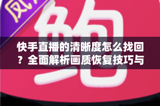 快手直播的清晰度怎么找回?全面解析画质恢复技巧与实用优化指南 快手直播的清晰度怎么找回?全面解析画质恢复技巧与实用优化指南