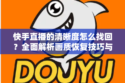 快手直播的清晰度怎么找回?全面解析画质恢复技巧与实用优化指南 快手直播的清晰度怎么找回?全面解析画质恢复技巧与实用优化指南