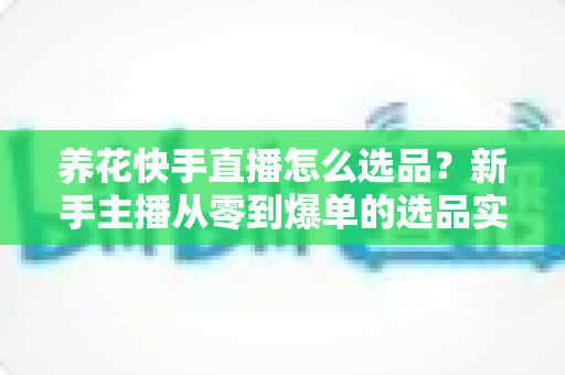 养花快手直播怎么选品？新手主播从零到爆单的选品实战全攻略