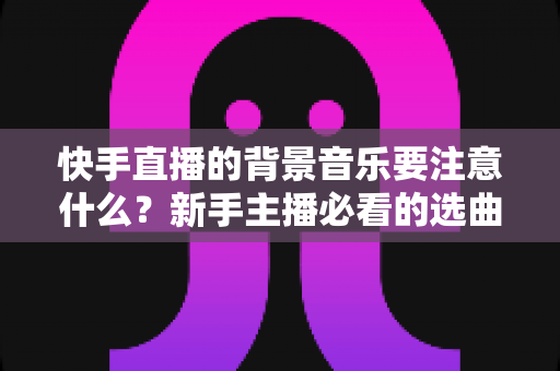 快手直播的背景音乐要注意什么？新手主播必看的选曲指南与避坑全攻略