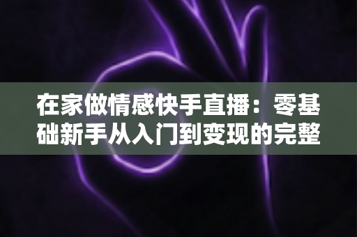 在家做情感快手直播：零基础新手从入门到变现的完整实战指南