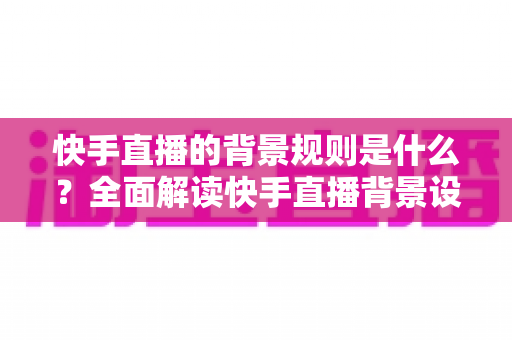 快手直播的背景规则是什么?全面解读快手直播背景设置规范、违规红线与合规实操指南 快手直播的背景规则是什么?全面解读快手直播背景设置规范、违规红线与合规实操指南
