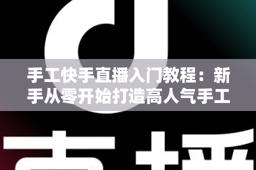 手工快手直播入门教程：新手从零开始打造高人气手工直播间的完全指南
