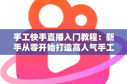 手工快手直播入门教程：新手从零开始打造高人气手工直播间的完全指南