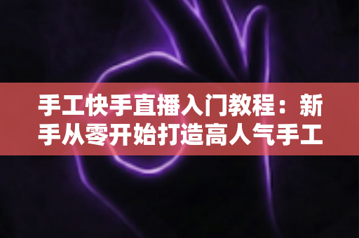 手工快手直播入门教程：新手从零开始打造高人气手工直播间的完全指南