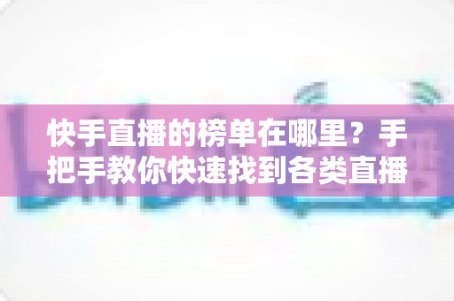 快手直播的榜单在哪里？手把手教你快速找到各类直播榜单的完整攻略