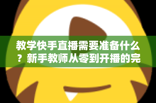 教学快手直播需要准备什么？新手教师从零到开播的完整准备清单与实战指南