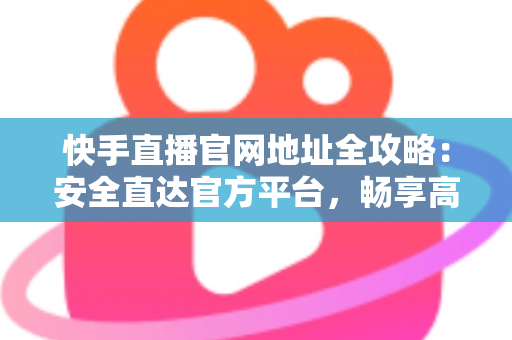 快手直播官网地址全攻略：安全直达官方平台，畅享高清直播新体验