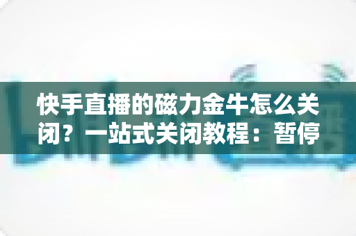 快手直播的磁力金牛怎么关闭？一站式关闭教程：暂停投放、余额退款、账户注销全流程详解