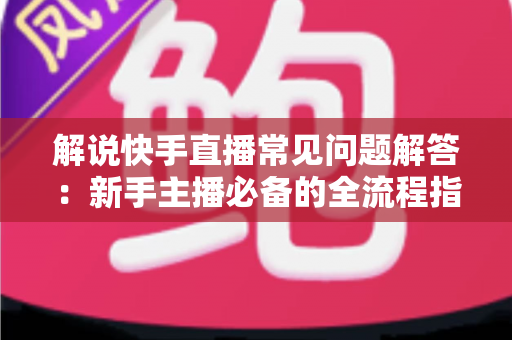 解说快手直播常见问题解答：新手主播必备的全流程指南与避坑手册