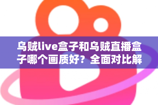 乌贼live盒子和乌贼直播盒子哪个画质好？全面对比解析，帮你选出真正的高清观影利器