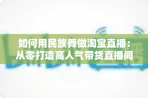 如何用民族舞做淘宝直播：从零打造高人气带货直播间的完整实战指南