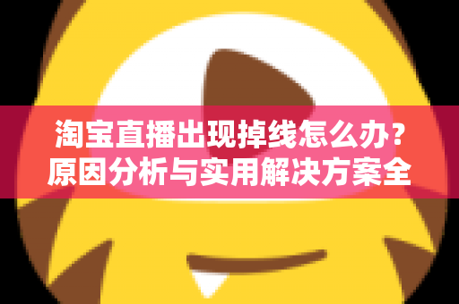 淘宝直播出现掉线怎么办？原因分析与实用解决方案全攻略