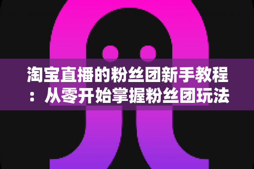 淘宝直播的粉丝团新手教程：从零开始掌握粉丝团玩法与运营技巧的全攻略