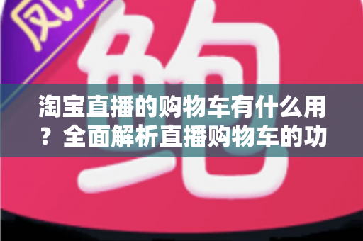 淘宝直播的购物车有什么用?全面解析直播购物车的功能与实用技巧 淘宝直播的购物车有什么用?全面解析直播购物车的功能与实用技巧