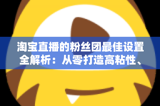 淘宝直播的粉丝团最佳设置全解析:从零打造高粘性、高转化直播间的实用指南 淘宝直播的粉丝团最佳设置全解析:从零打造高粘性、高转化直播间的实用指南