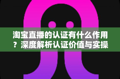 淘宝直播的认证有什么作用？深度解析认证价值与实操全指南