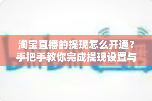 淘宝直播的提现怎么开通？手把手教你完成提现设置与收益到账全流程