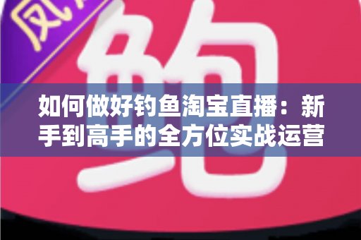 如何做好钓鱼淘宝直播：新手到高手的全方位实战运营指南