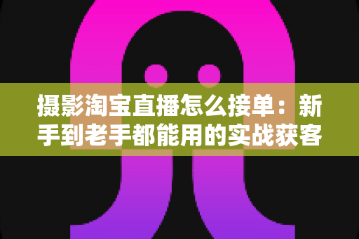 摄影淘宝直播怎么接单：新手到老手都能用的实战获客指南