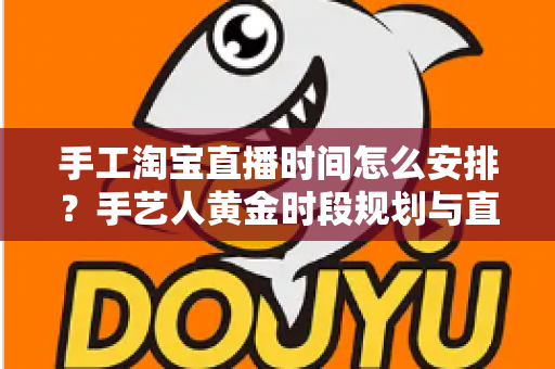手工淘宝直播时间怎么安排？手艺人黄金时段规划与直播涨粉全攻略