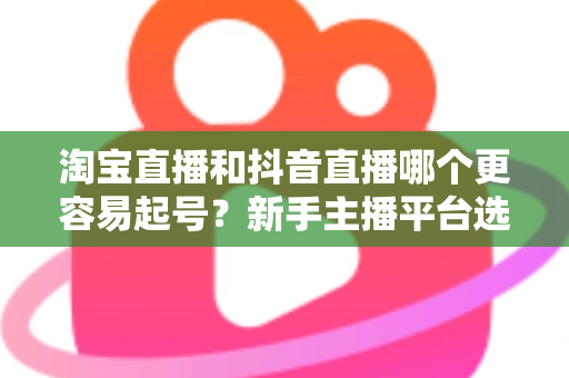淘宝直播和抖音直播哪个更容易起号?新手主播平台选择深度对比与实战指南 淘宝直播和抖音直播哪个更容易起号?新手主播平台选择深度对比与实战指南