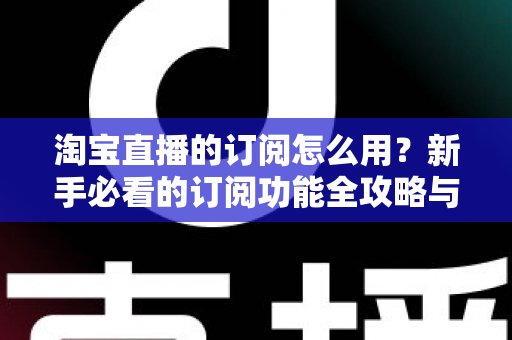 淘宝直播的订阅怎么用？新手必看的订阅功能全攻略与运营技巧