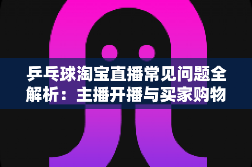 乒乓球淘宝直播常见问题全解析：主播开播与买家购物避坑一站式指南