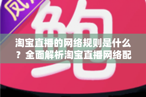 淘宝直播的网络规则是什么?全面解析淘宝直播网络配置要求与开播规范指南 淘宝直播的网络规则是什么?全面解析淘宝直播网络配置要求与开播规范指南