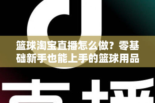篮球淘宝直播怎么做?零基础新手也能上手的篮球用品直播带货全攻略 篮球淘宝直播怎么做?零基础新手也能上手的篮球用品直播带货全攻略