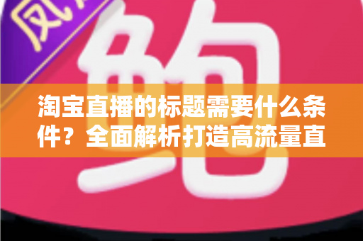 淘宝直播的标题需要什么条件?全面解析打造高流量直播标题的必备要素与实用技巧 淘宝直播的标题需要什么条件?全面解析打造高流量直播标题的必备要素与实用技巧