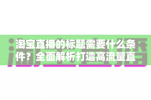 淘宝直播的标题需要什么条件?全面解析打造高流量直播标题的必备要素与实用技巧 淘宝直播的标题需要什么条件?全面解析打造高流量直播标题的必备要素与实用技巧