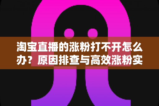 淘宝直播的涨粉打不开怎么办？原因排查与高效涨粉实操指南