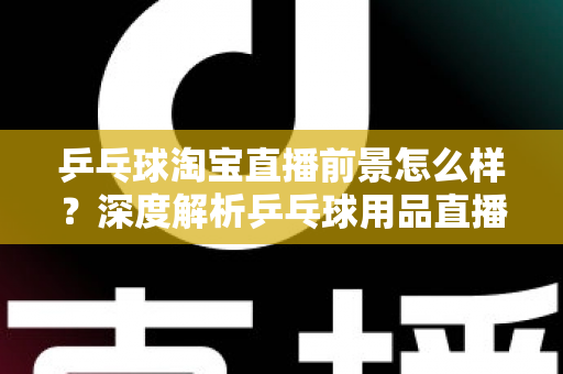 乒乓球淘宝直播前景怎么样？深度解析乒乓球用品直播电商的市场机遇与未来发展趋势