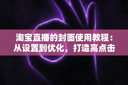 淘宝直播的封面使用教程:从设置到优化,打造高点击率直播间的完整指南 淘宝直播的封面使用教程:从设置到优化,打造高点击率直播间的完整指南