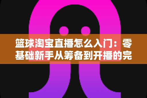 篮球淘宝直播怎么入门:零基础新手从筹备到开播的完整实战指南 篮球淘宝直播怎么入门:零基础新手从筹备到开播的完整实战指南