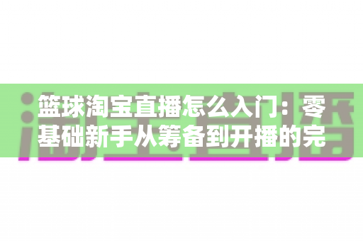 篮球淘宝直播怎么入门:零基础新手从筹备到开播的完整实战指南 篮球淘宝直播怎么入门:零基础新手从筹备到开播的完整实战指南