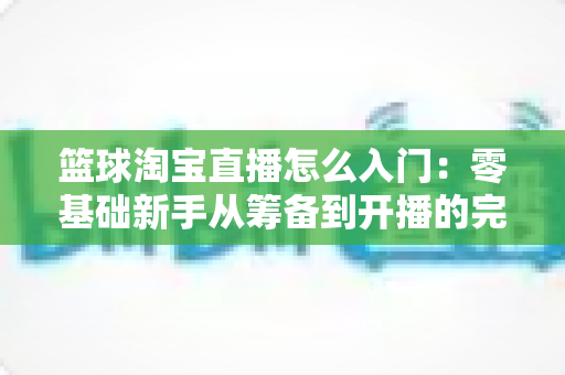 篮球淘宝直播怎么入门:零基础新手从筹备到开播的完整实战指南 篮球淘宝直播怎么入门:零基础新手从筹备到开播的完整实战指南