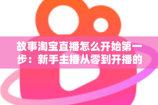 故事淘宝直播怎么开始第一步:新手主播从零到开播的完整实战指南 故事淘宝直播怎么开始第一步:新手主播从零到开播的完整实战指南