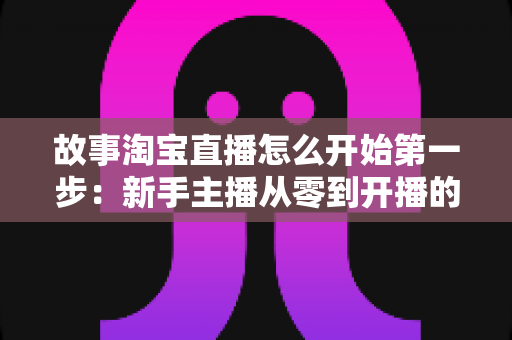 故事淘宝直播怎么开始第一步:新手主播从零到开播的完整实战指南 故事淘宝直播怎么开始第一步:新手主播从零到开播的完整实战指南