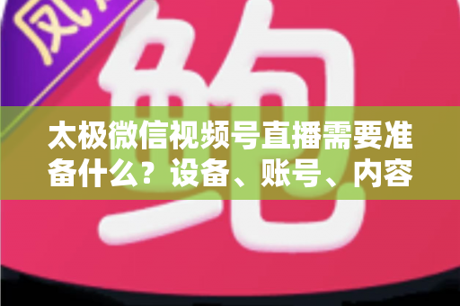 太极微信视频号直播需要准备什么？设备、账号、内容一站式开播指南