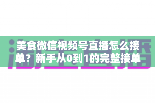 美食微信视频号直播怎么接单？新手从0到1的完整接单攻略与变现指南