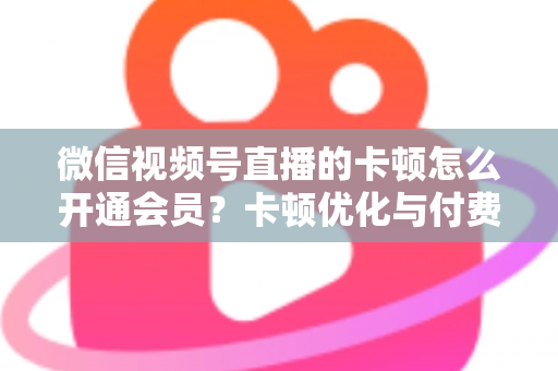 微信视频号直播的卡顿怎么开通会员？卡顿优化与付费功能开通全流程实用指南