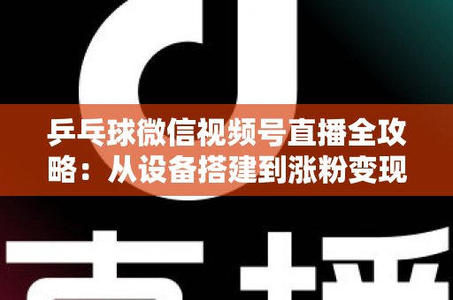 乒乓球微信视频号直播全攻略：从设备搭建到涨粉变现的一站式实战指南